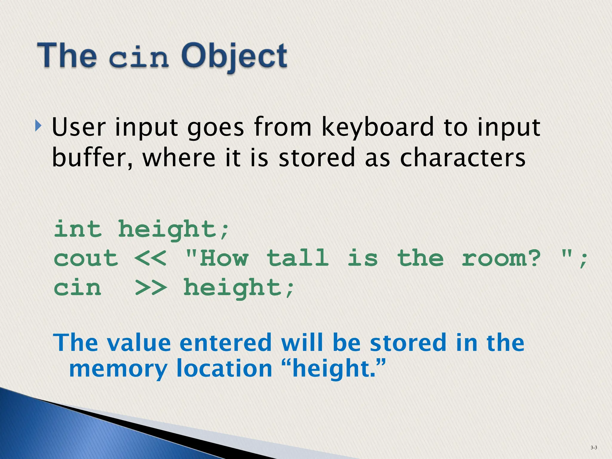  User input goes from keyboard to input
buffer, where it is stored as characters
int height;
cout << "How tall is the room? ";
cin >> height;
The value entered will be stored in the
memory location “height.”
3-3
 