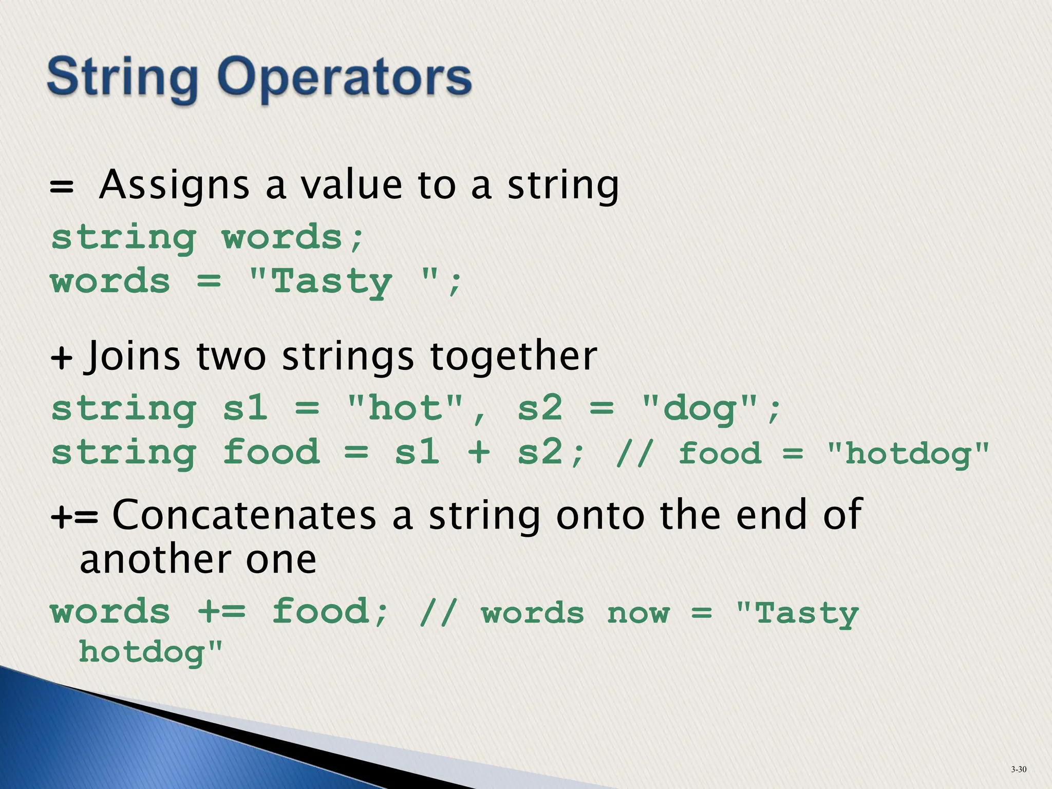 = Assigns a value to a string
string words;
words = "Tasty ";
+ Joins two strings together
string s1 = "hot", s2 = "dog";
string food = s1 + s2; // food = "hotdog"
+= Concatenates a string onto the end of
another one
words += food; // words now = "Tasty
hotdog"
3-30
 
