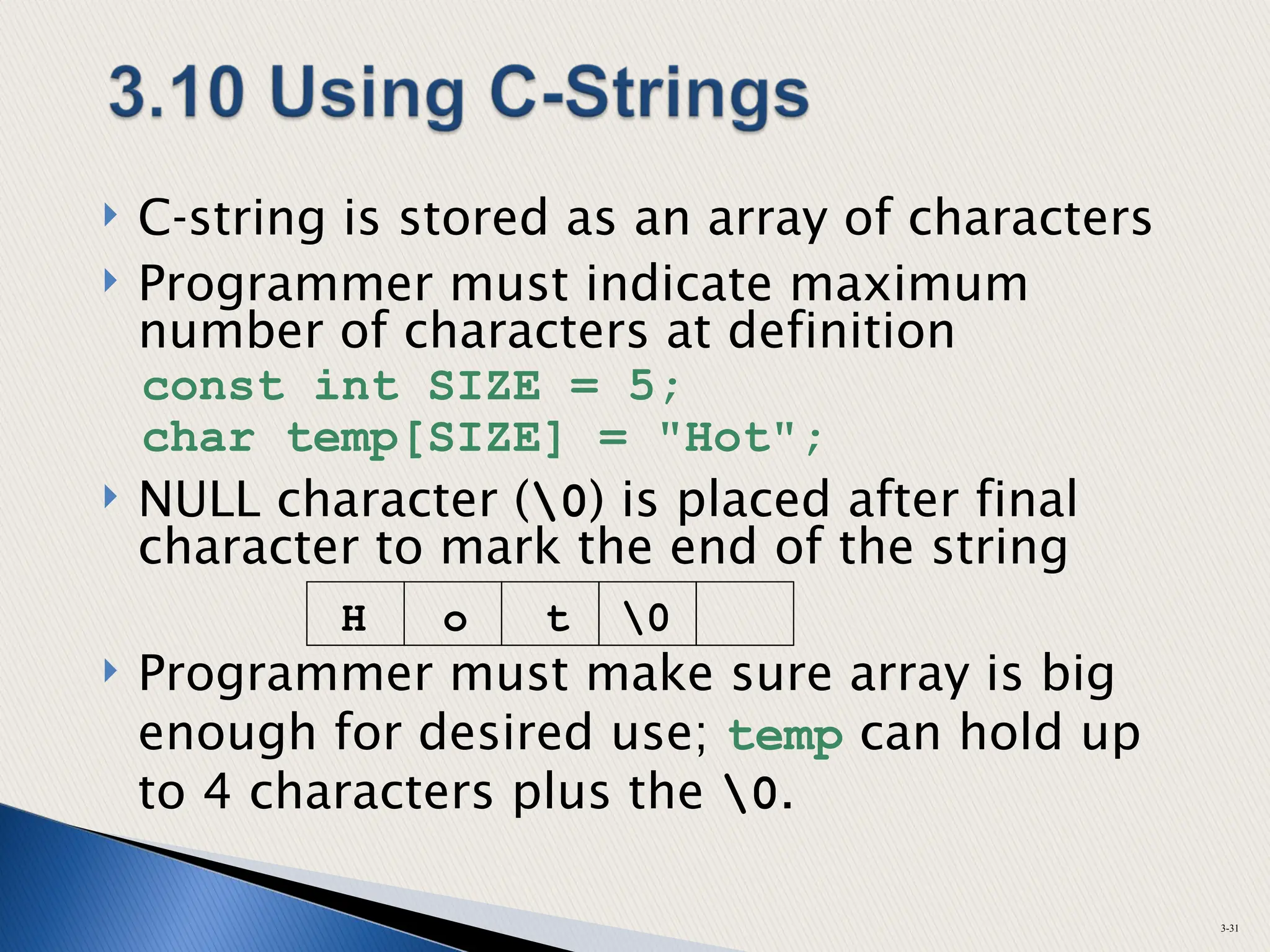  C-string is stored as an array of characters
 Programmer must indicate maximum
number of characters at definition
const int SIZE = 5;
char temp[SIZE] = "Hot";
 NULL character (0) is placed after final
character to mark the end of the string
 Programmer must make sure array is big
enough for desired use; temp can hold up
to 4 characters plus the 0.
3-31
H o t 0
 