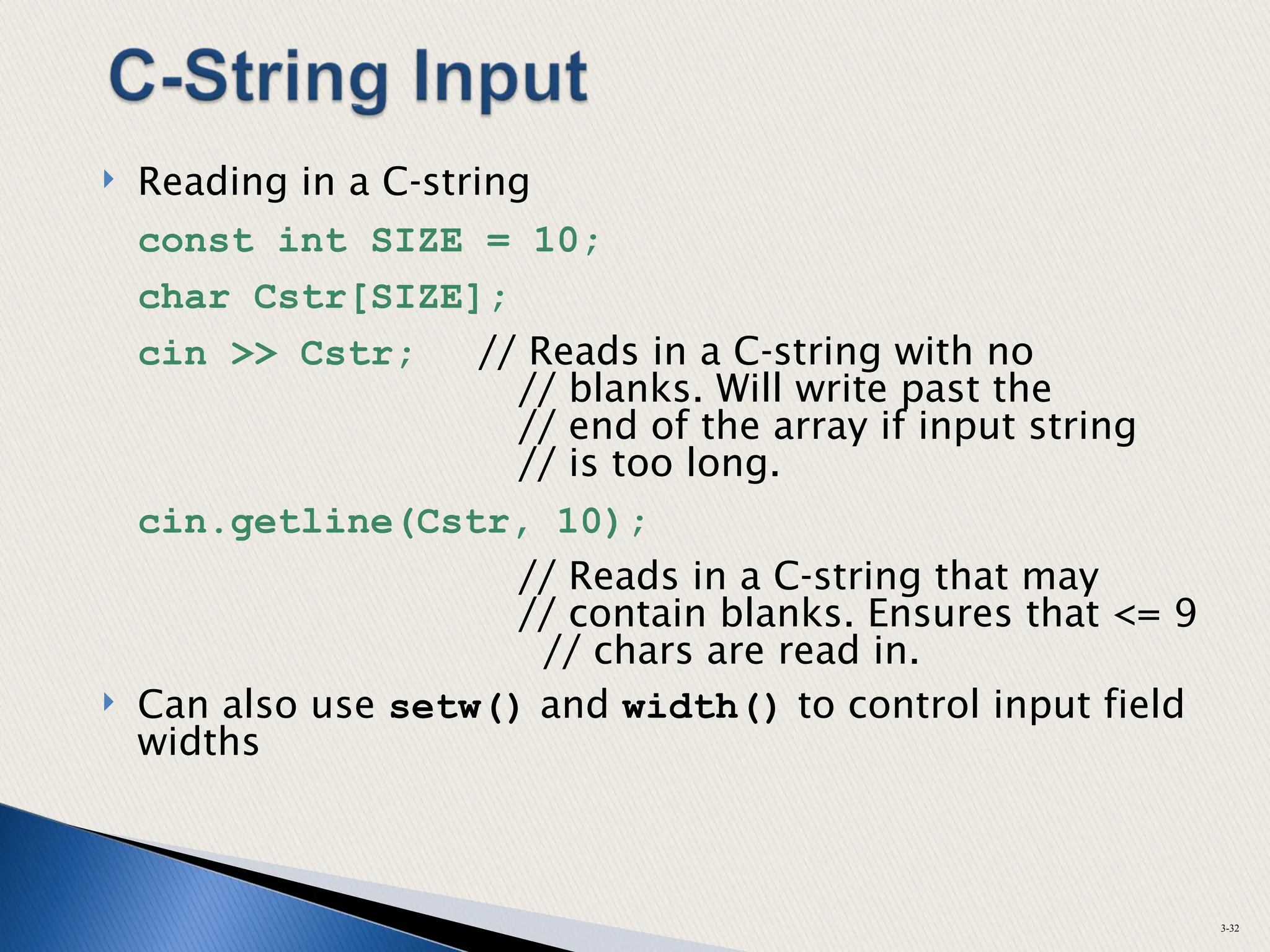  Reading in a C-string
const int SIZE = 10;
char Cstr[SIZE];
cin >> Cstr; // Reads in a C-string with no
// blanks. Will write past the
// end of the array if input string
// is too long.
cin.getline(Cstr, 10);
// Reads in a C-string that may
// contain blanks. Ensures that <= 9
// chars are read in.
 Can also use setw() and width() to control input field
widths
3-32
 