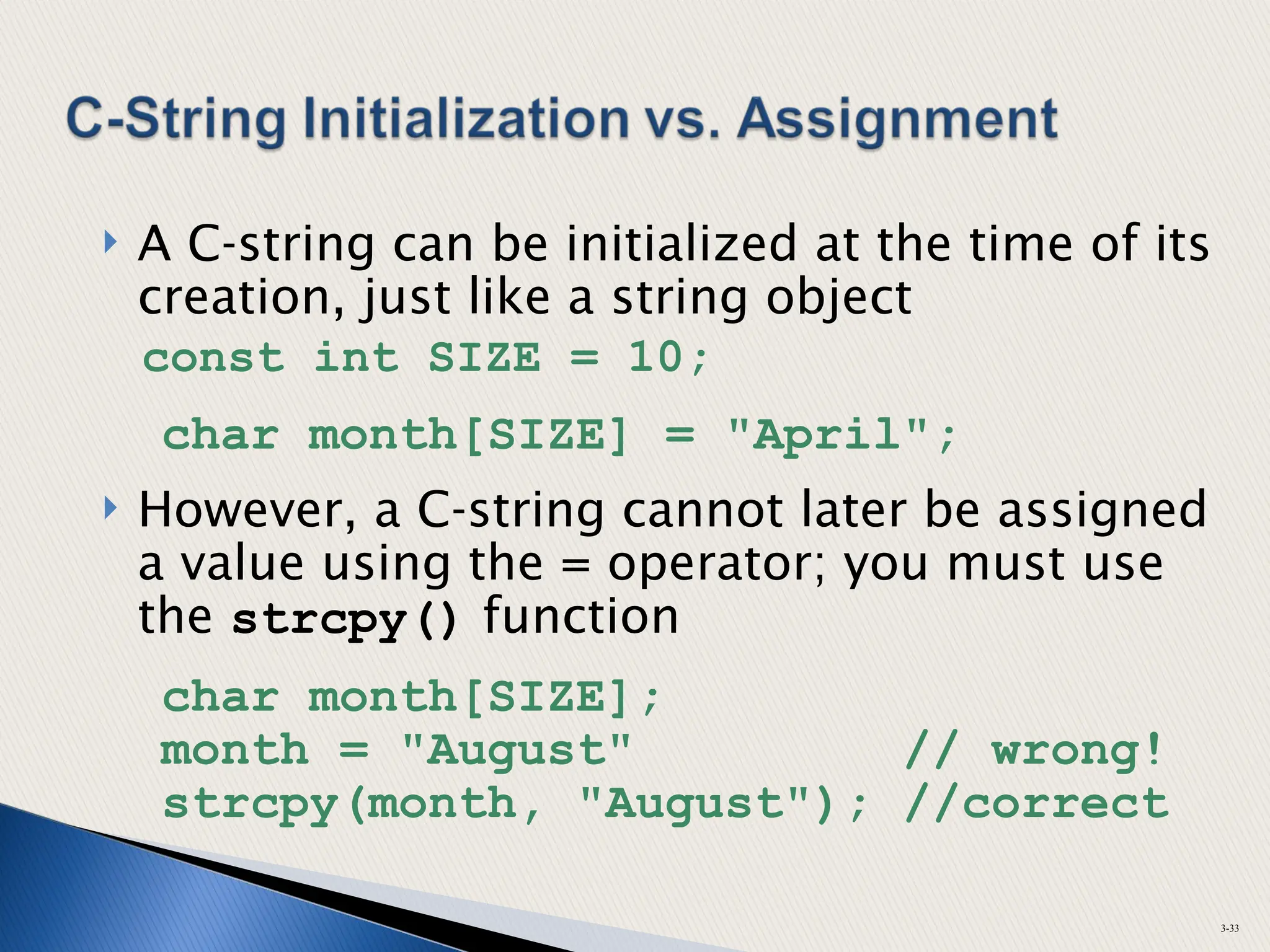  A C-string can be initialized at the time of its
creation, just like a string object
const int SIZE = 10;
char month[SIZE] = "April";
 However, a C-string cannot later be assigned
a value using the = operator; you must use
the strcpy() function
char month[SIZE];
month = "August" // wrong!
strcpy(month, "August"); //correct
3-33
 