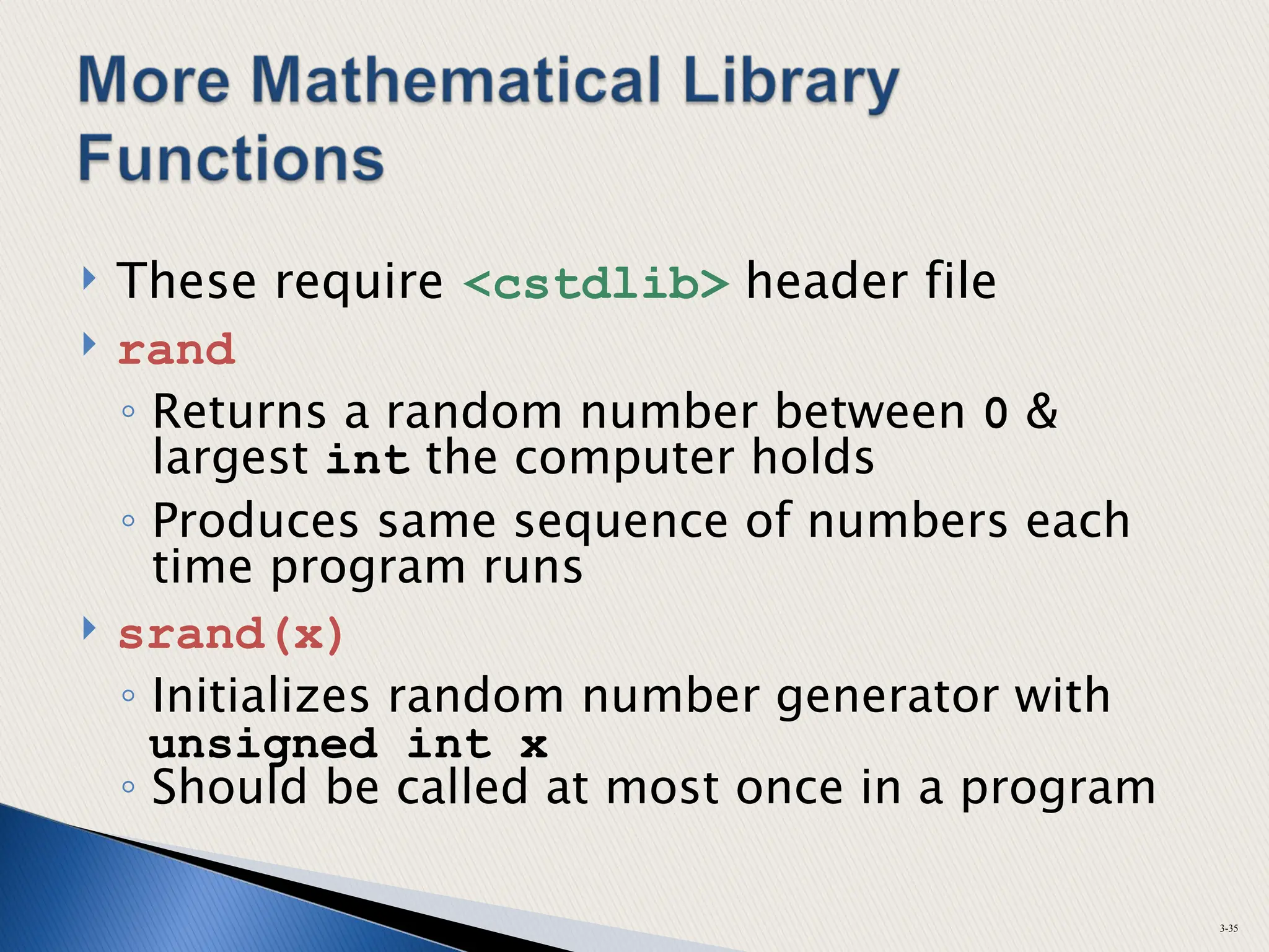  These require <cstdlib> header file
 rand
◦ Returns a random number between 0 &
largest int the computer holds
◦ Produces same sequence of numbers each
time program runs
 srand(x)
◦ Initializes random number generator with
unsigned int x
◦ Should be called at most once in a program
3-35
 