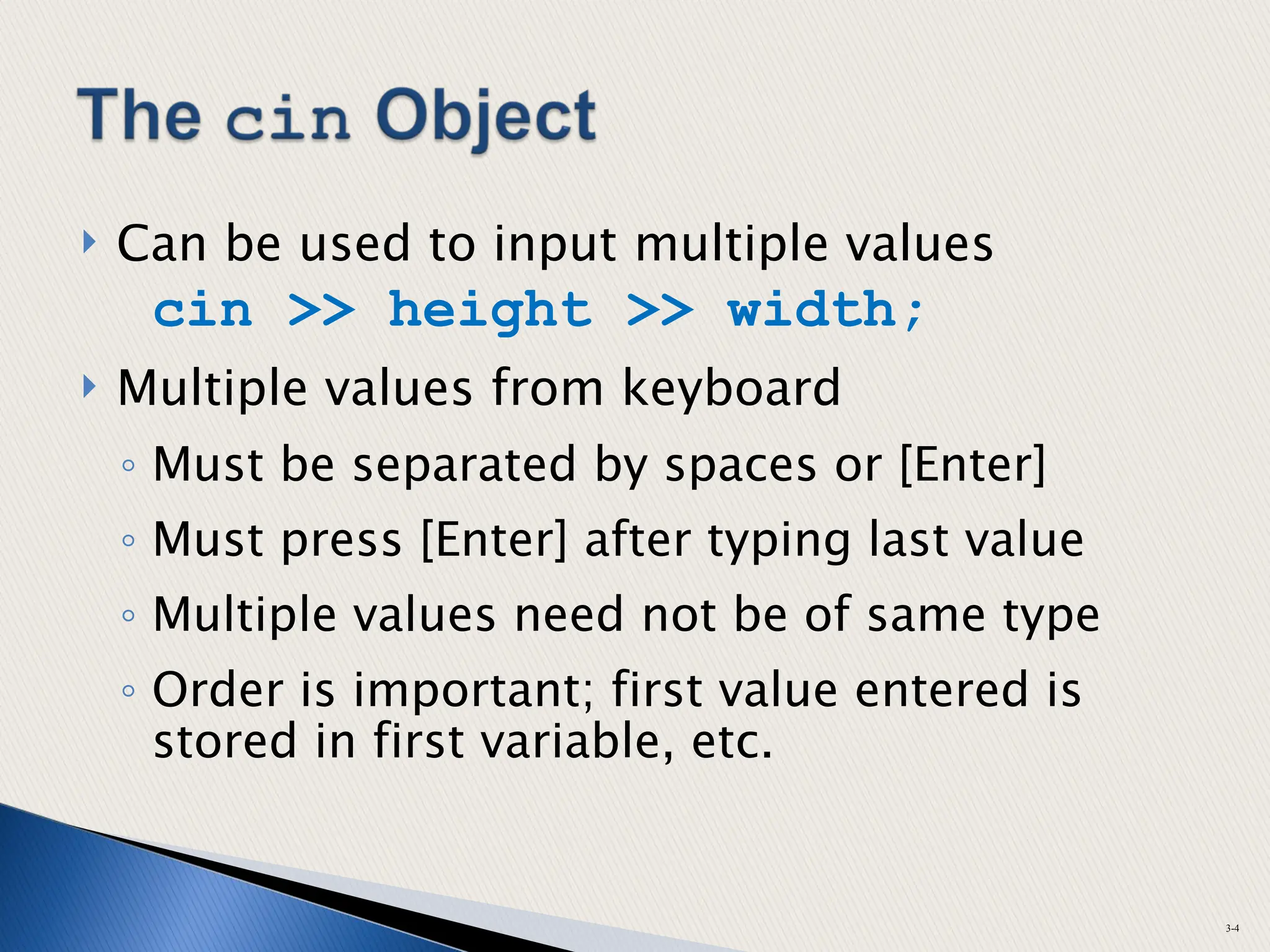  Can be used to input multiple values
cin >> height >> width;
 Multiple values from keyboard
◦ Must be separated by spaces or [Enter]
◦ Must press [Enter] after typing last value
◦ Multiple values need not be of same type
◦ Order is important; first value entered is
stored in first variable, etc.
3-4
 
