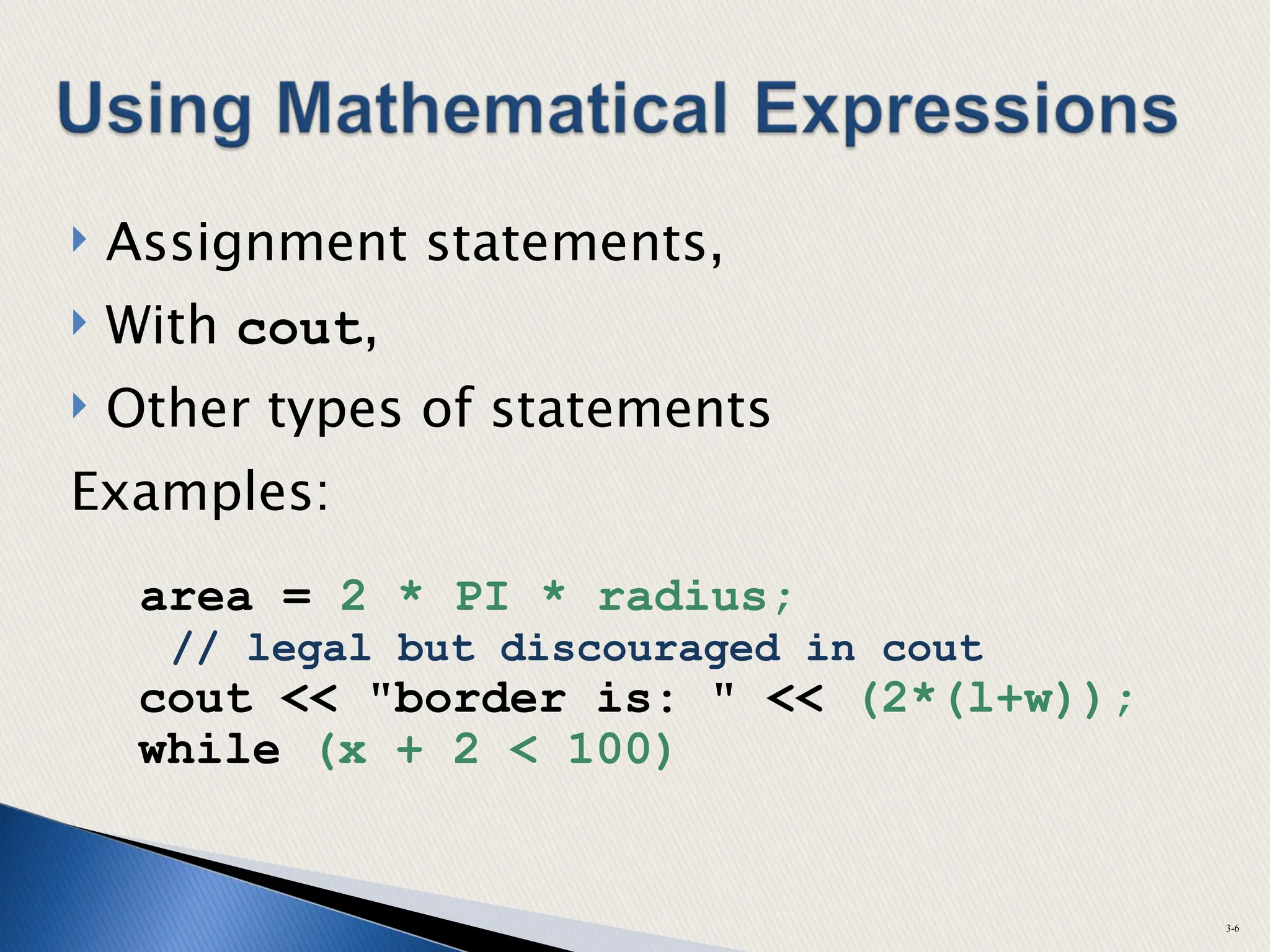  Assignment statements,
 With cout,
 Other types of statements
Examples:
area = 2 * PI * radius;
// legal but discouraged in cout
cout << "border is: " << (2*(l+w));
while (x + 2 < 100)
3-6
 