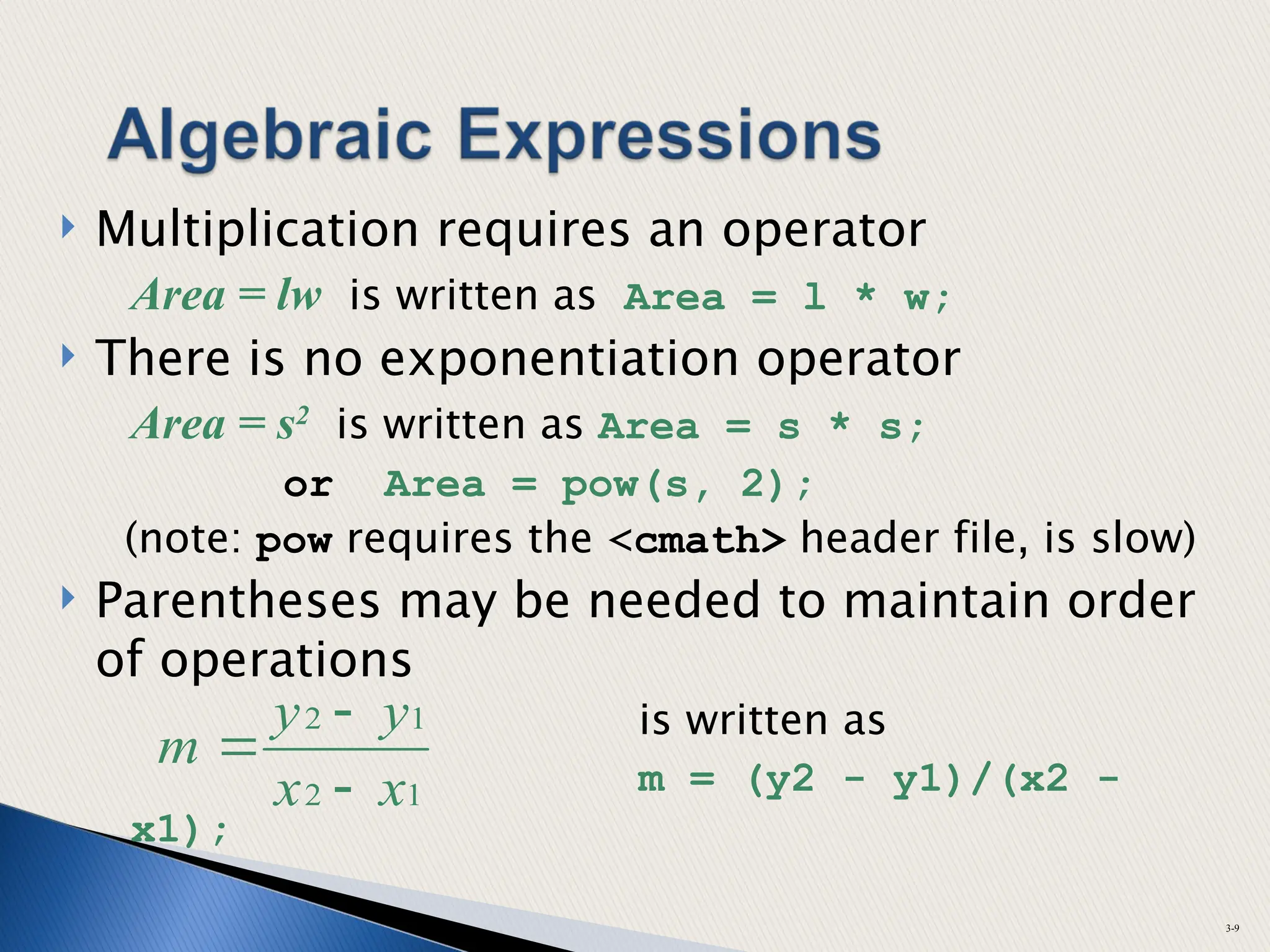  Multiplication requires an operator
Area = lw is written as Area = l * w;
 There is no exponentiation operator
Area = s2
is written as Area = s * s;
or Area = pow(s, 2);
(note: pow requires the <cmath> header file, is slow)
 Parentheses may be needed to maintain order
of operations
is written as
m = (y2 - y1)/(x2 -
x1);
3-9
1
2
1
2
x
x
y
y
m



 
