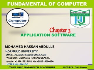 Chapter 3
MOHAMED HASSAN ABDULLE
FACEBOOK: MOHAMED HASSAN UGASKA
HTTPS://HU.EDU.SO
HORMUUD UNIVERSITY
EMAIL: JALAQSANE2003@GMAIL.COM
APPLICATION SOFTWARE
Mobile: +252615825152 Or +252615000196
FUNDAMENTAL OF COMPUTER
COURSE NAME: FUNDAMENTAL OF COMPUTER LECTURER : ENG . Ugaska
 