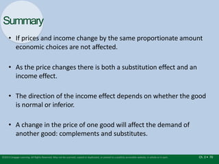Summary
Ch. 3 • 70
©2015 Cengage Learning. All Rights Reserved. May not be scanned, copied or duplicated, or posted to a publicly accessible website, in whole or in part.
• If prices and income change by the same proportionate amount
economic choices are not affected.
• As the price changes there is both a substitution effect and an
income effect.
• The direction of the income effect depends on whether the good
is normal or inferior.
• A change in the price of one good will affect the demand of
another good: complements and substitutes.
 