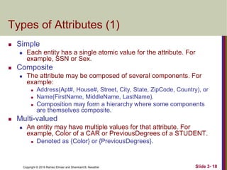 Copyright © 2016 Ramez Elmasr and Shamkant B. Navathei Slide 3- 10
Types of Attributes (1)
 Simple
 Each entity has a single atomic value for the attribute. For
example, SSN or Sex.
 Composite
 The attribute may be composed of several components. For
example:
 Address(Apt#, House#, Street, City, State, ZipCode, Country), or
 Name(FirstName, MiddleName, LastName).
 Composition may form a hierarchy where some components
are themselves composite.
 Multi-valued
 An entity may have multiple values for that attribute. For
example, Color of a CAR or PreviousDegrees of a STUDENT.
 Denoted as {Color} or {PreviousDegrees}.
 