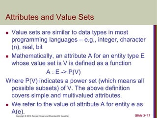 Copyright © 2016 Ramez Elmasr and Shamkant B. Navathei
Attributes and Value Sets
 Value sets are similar to data types in most
programming languages – e.g., integer, character
(n), real, bit
 Mathematically, an attribute A for an entity type E
whose value set is V is defined as a function
A : E -> P(V)
Where P(V) indicates a power set (which means all
possible subsets) of V. The above definition
covers simple and multivalued attributes.
 We refer to the value of attribute A for entity e as
A(e). Slide 3- 17
 