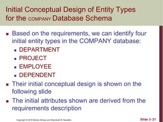 Copyright © 2016 Ramez Elmasr and Shamkant B. Navathei Slide 3- 21
Initial Conceptual Design of Entity Types
for the COMPANY Database Schema
 Based on the requirements, we can identify four
initial entity types in the COMPANY database:
 DEPARTMENT
 PROJECT
 EMPLOYEE
 DEPENDENT
 Their initial conceptual design is shown on the
following slide
 The initial attributes shown are derived from the
requirements description
 