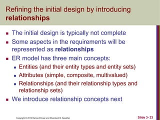 Copyright © 2016 Ramez Elmasr and Shamkant B. Navathei Slide 3- 23
Refining the initial design by introducing
relationships
 The initial design is typically not complete
 Some aspects in the requirements will be
represented as relationships
 ER model has three main concepts:
 Entities (and their entity types and entity sets)
 Attributes (simple, composite, multivalued)
 Relationships (and their relationship types and
relationship sets)
 We introduce relationship concepts next
 
