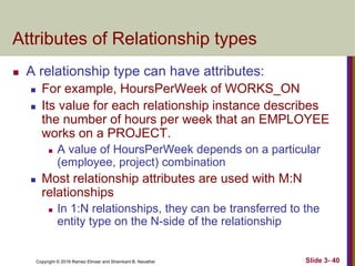 Copyright © 2016 Ramez Elmasr and Shamkant B. Navathei Slide 3- 40
Attributes of Relationship types
 A relationship type can have attributes:
 For example, HoursPerWeek of WORKS_ON
 Its value for each relationship instance describes
the number of hours per week that an EMPLOYEE
works on a PROJECT.
 A value of HoursPerWeek depends on a particular
(employee, project) combination
 Most relationship attributes are used with M:N
relationships
 In 1:N relationships, they can be transferred to the
entity type on the N-side of the relationship
 