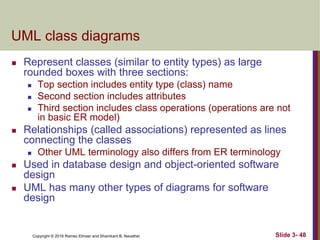 Copyright © 2016 Ramez Elmasr and Shamkant B. Navathei Slide 3- 48
UML class diagrams
 Represent classes (similar to entity types) as large
rounded boxes with three sections:
 Top section includes entity type (class) name
 Second section includes attributes
 Third section includes class operations (operations are not
in basic ER model)
 Relationships (called associations) represented as lines
connecting the classes
 Other UML terminology also differs from ER terminology
 Used in database design and object-oriented software
design
 UML has many other types of diagrams for software
design
 