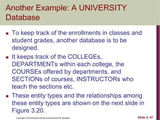 Copyright © 2016 Ramez Elmasr and Shamkant B. Navathei
Another Example: A UNIVERSITY
Database
 To keep track of the enrollments in classes and
student grades, another database is to be
designed.
 It keeps track of the COLLEGEs,
DEPARTMENTs within each college, the
COURSEs offered by departments, and
SECTIONs of courses, INSTRUCTORs who
teach the sections etc.
 These entity types and the relationships among
these entity types are shown on the next slide in
Figure 3.20.
Slide 3- 57
 