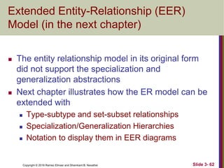 Copyright © 2016 Ramez Elmasr and Shamkant B. Navathei Slide 3- 62
Extended Entity-Relationship (EER)
Model (in the next chapter)
 The entity relationship model in its original form
did not support the specialization and
generalization abstractions
 Next chapter illustrates how the ER model can be
extended with
 Type-subtype and set-subset relationships
 Specialization/Generalization Hierarchies
 Notation to display them in EER diagrams
 