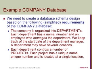 Copyright © 2016 Ramez Elmasr and Shamkant B. Navathei Slide 3- 7
Example COMPANY Database
 We need to create a database schema design
based on the following (simplified) requirements
of the COMPANY Database:
 The company is organized into DEPARTMENTs.
Each department has a name, number and an
employee who manages the department. We keep
track of the start date of the department manager.
A department may have several locations.
 Each department controls a number of
PROJECTs. Each project has a unique name,
unique number and is located at a single location.
 