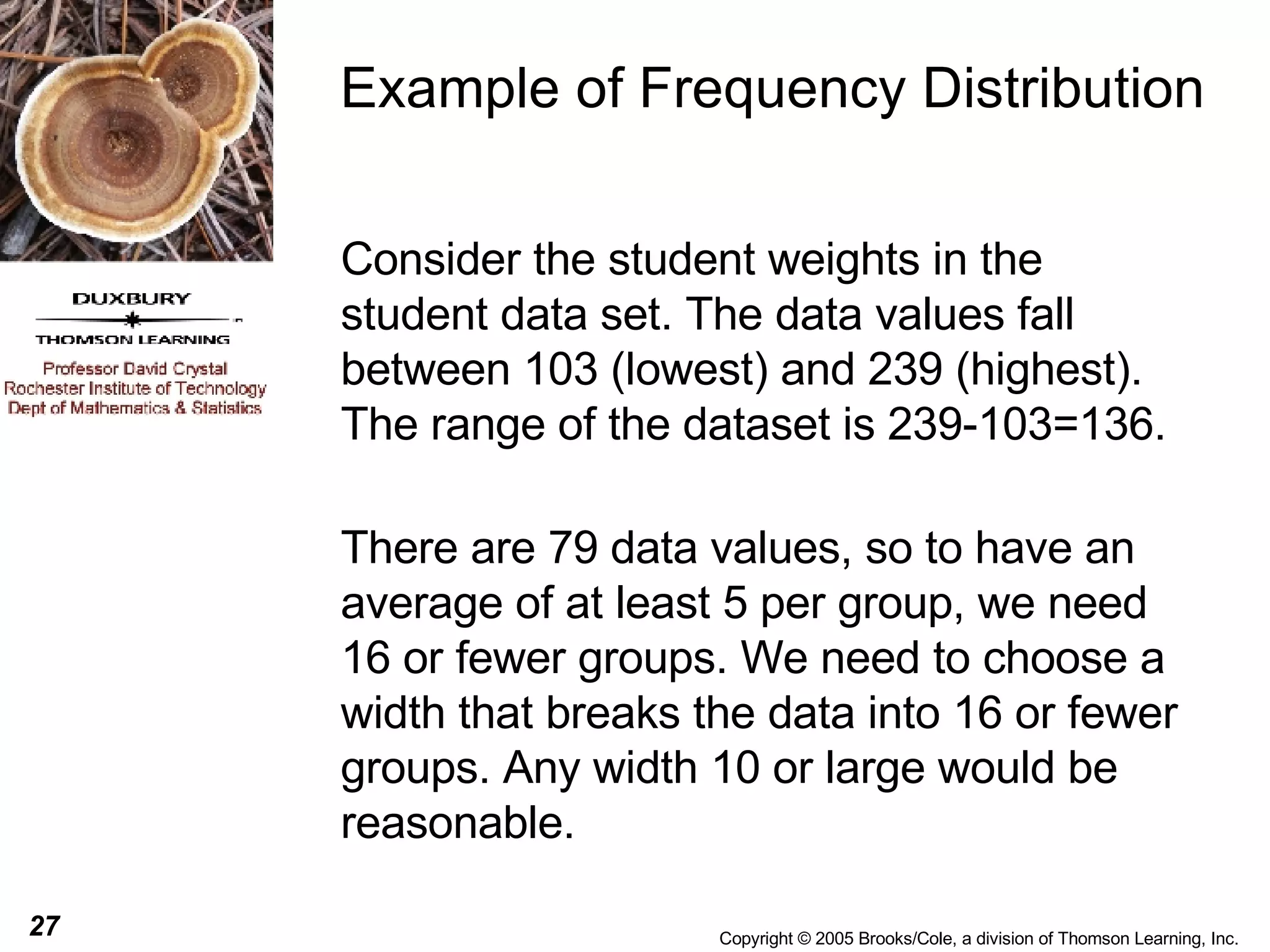 Example of Frequency Distribution Consider the student weights in the student data set. The data values fall between 103 (lowest) and 239 (highest). The range of the dataset is 239-103=136. There are 79 data values, so to have an average of at least 5 per group, we need 16 or fewer groups. We need to choose a width that breaks the data into 16 or fewer groups. Any width 10 or large would be reasonable. 