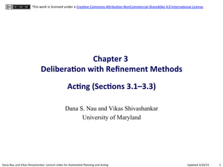 1"Dana"Nau"and"Vikas"Shivashankar:"Lecture"slides"for!Automated!Planning!and!Ac0ng" Updated"3/24/15"
This"work"is"licensed"under"a"CreaCve"Commons"AFribuConHNonCommercialHShareAlike"4.0"InternaConal"License."
Chapter(3((
Delibera.on(with(Reﬁnement(Methods(
(
Ac.ng((Sec.ons(3.1–3.3)(
Dana S. Nau and Vikas Shivashankar
University of Maryland
 