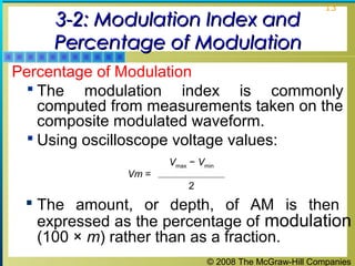 3-2: Modulation Index and
Percentage of Modulation

13

Percentage of Modulation
 The modulation index is commonly
computed from measurements taken on the
composite modulated waveform.
 Using oscilloscope voltage values:
Vm =

Vmax − Vmin
2

 The amount, or depth, of AM is then
expressed as the percentage of modulation
(100 × m) rather than as a fraction.
© 2008 The McGraw-Hill Companies

 