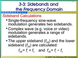 3-3: Sidebands and
the Frequency Domain

16

Sideband Calculations
 Single-frequency sine-wave
modulation generates two sidebands.
 Complex wave (e.g. voice or video)
modulation generates a range of
sidebands.
 The upper sideband (fUSB) and the lower
sideband (fLSB) are calculated:
fUSB = fc + fm and fLSB = fc − fm
© 2008 The McGraw-Hill Companies

 