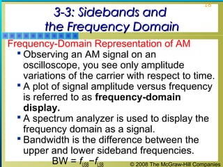 3-3: Sidebands and
the Frequency Domain

18

Frequency-Domain Representation of AM
 Observing an AM signal on an
oscilloscope, you see only amplitude
variations of the carrier with respect to time.
 A plot of signal amplitude versus frequency
is referred to as frequency-domain
display.
 A spectrum analyzer is used to display the
frequency domain as a signal.
 Bandwidth is the difference between the
upper and lower sideband frequencies.
BW = fUSB−fLSB
© 2008 The McGraw-Hill Companies

 