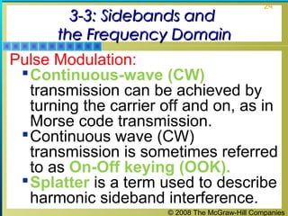 3-3: Sidebands and
the Frequency Domain

24

Pulse Modulation:
 Continuous-wave (CW)
transmission can be achieved by
turning the carrier off and on, as in
Morse code transmission.
 Continuous wave (CW)
transmission is sometimes referred
to as On-Off keying (OOK).
 Splatter is a term used to describe
harmonic sideband interference.
© 2008 The McGraw-Hill Companies

 