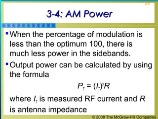 26

3-4: AM Power
 When the percentage of modulation is

less than the optimum 100, there is
much less power in the sidebands.
 Output power can be calculated by using
the formula
PT = (IT)2R
where IT is measured RF current and R
is antenna impedance
© 2008 The McGraw-Hill Companies

 