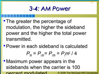 27

3-4: AM Power
 The greater the percentage of

modulation, the higher the sideband
power and the higher the total power
transmitted.
 Power in each sideband is calculated
PSB = PLSB = PUSB = Pcm2 / 4
 Maximum power appears in the
sidebands when the carrier is 100
© 2008 The McGraw-Hill Companies

 
