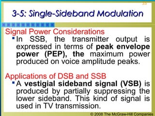 35

3-5: Single-Sideband Modulation
Signal Power Considerations
 In SSB, the transmitter output is
expressed in terms of peak envelope
power (PEP), the maximum power
produced on voice amplitude peaks.
Applications of DSB and SSB
 A vestigial sideband signal (VSB) is
produced by partially suppressing the
lower sideband. This kind of signal is
used in TV transmission.
© 2008 The McGraw-Hill Companies

 