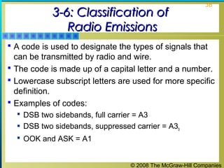 3-6: Classification of
Radio Emissions

36

 A code is used to designate the types of signals that

can be transmitted by radio and wire.
 The code is made up of a capital letter and a number.
 Lowercase subscript letters are used for more specific
definition.
 Examples of codes:
 DSB two sidebands, full carrier = A3
 DSB two sidebands, suppressed carrier = A3b
 OOK and ASK = A1

© 2008 The McGraw-Hill Companies

 