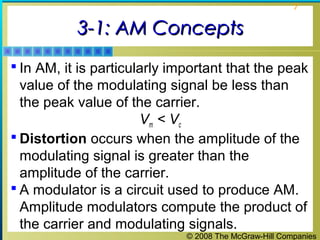 7

3-1: AM Concepts
 In AM, it is particularly important that the peak

value of the modulating signal be less than
the peak value of the carrier.
Vm < Vc
 Distortion occurs when the amplitude of the
modulating signal is greater than the
amplitude of the carrier.
 A modulator is a circuit used to produce AM.
Amplitude modulators compute the product of
the carrier and modulating signals.
© 2008 The McGraw-Hill Companies

 