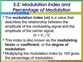 3-2: Modulation Index and
Percentage of Modulation

9

 The modulation index (m) is a value that

describes the relationship between the
amplitude of the modulating signal and the
amplitude of the carrier signal.
m = Vm / Vc
 This index is also known as the modulating
factor or coefficient, or the degree of
modulation.
 Multiplying the modulation index by 100 gives
the percentage of modulation.
© 2008 The McGraw-Hill Companies

 