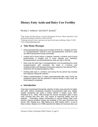 Advances in Dairy Technology (2003) Volume 15, page 35
Dietary Fatty Acids and Dairy Cow Fertility
Divakar J. Ambrose1
and John P. Kastelic2
1
Pork, Poultry and Dairy Branch, Livestock Development Division, Alberta Agriculture, Food
and Rural Development, Edmonton, Alberta T6H 4P2
2
Lethbridge Research Centre, Agriculture and Agri-Food Canada, Lethbridge, Alberta T1J 4B1
E-mail: divakar.ambrose@gov.ab.ca
 Take Home Messages
 Polyunsaturated fatty acids such as linoleic (C18:2n-6), -linolenic (C18:3n-
3), eicosapentaenoic (C20:5n-3) and docosahexaenoic (C22:6n-3) acids
can affect reproductive function and fertility
 Linoleic acid is found mainly in oilseeds, whereas -linolenic acid is found
predominantly in forages and in some oilseeds (e.g. flaxseed);
Eicosapentaenoic and docosahexaenoic acids are high in fish oils
 Dairy cows fed diets high in eicosapentaenoic and docosahexaenoic acids
(supplementation with menhaden fish meal) or -linolenic acid
(supplementation with flaxseed) during early pregnancy had reduced PGF2
production and increased pregnancy rates
 Feeding diets high in -linolenic acid during the dry period may increase
the incidence of placental retention
 Dietary supplementation of select polyunsaturated fatty acids during the
postpartum period has the potential to improve fertility in dairy cows, but
more research is essential
 Introduction
It has been emphasized that genetic selection of dairy cows primarily for higher
milk yield, without considering important non-production traits (e.g. fertility,
mastitis resistance) will cause a further decline in fertility (Lucy, 2001;
Westwood et al., 2002). With average first service conception rates in dairy
cows currently less than 40%, any means of improving fertility must be
explored. Fortunately, dietary manipulation to improve fertility holds much
promise. Several excellent reviews are available on this topic (Grummer and
Carroll, 1991; Staples et al. 1998; Mattos et al. 2000; Santos, 2001). In one of
these reviews, Staples et al (1998) reported that dietary fat improved dairy cow
 