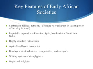 Key Features of Early African Societies Centralized political authority - absolute ruler (pharaoh in Egypt; person of the king in Kush) Imperialist expansion – Palestine, Syria, North Africa, South into Nubia) Highly stratified patriarchies Agricultural based economies Development of industries, transportation, trade network Writing systems – hieroglyphics Organized religions 