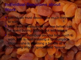 Individual Decisions about
Work
 Individuals must decide how much they wish
to work
 More work means more income (which can
be spent buying goods), but less leisure
 So when an individual decides how much to
work, she is really making a consumption
choice—she is choosing a bundle of
consisting of both “goods” and “leisure”
 