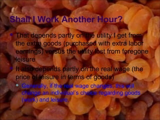 Shall I Work Another Hour?
 That depends partly on the utility I get from
the extra goods (purchased with extra labor
earnings) versus the utility lost from foregone
leisure
 It also depends partly on the real wage (the
price of leisure in terms of goods)
 Generally, if the real wage changes, this will
change an individual’s choice regarding goods
(work) and leisure.
 