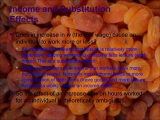 Income and Substitution
Effects
 Does in increase in w (the real wage) cause an
individual to work more or less?
 An increase in w means that leisure is relatively more
expensive, leading workers to consume less leisure (work
more). This is a substitution effect.
 However, increase in w means that workers have more
purchasing power. Normally more income leads to more
consumption of both items (more goods and more leisure,
hence less work). This is an income effect.
 So the effect of an increase in w on hours worked
for an individual is theoretically ambiguous.
 