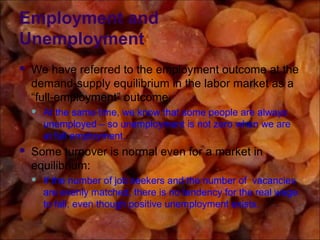 Employment and
Unemployment
 We have referred to the employment outcome at the
demand-supply equilibrium in the labor market as a
“full-employment” outcome.
 At the same time, we know that some people are always
unemployed – so unemployment is not zero when we are
at full employment.
 Some turnover is normal even for a market in
equilibrium:
 If the number of job seekers and the number of vacancies
are evenly matched, there is no tendency for the real wage
to fall, even though positive unemployment exists.
 
