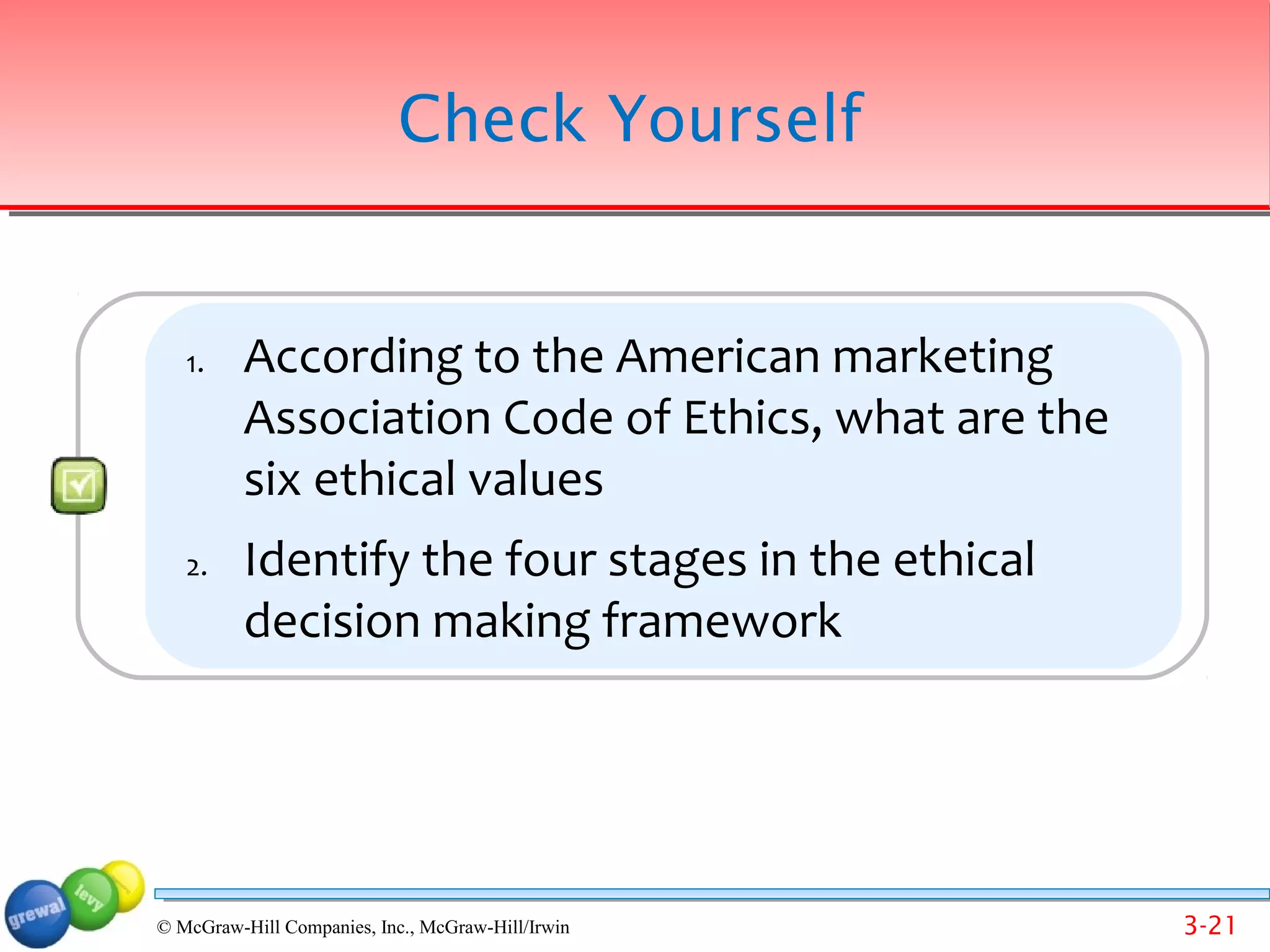 Check Yourself


   1.     According to the American marketing
          Association Code of Ethics, what are the
          six ethical values
   2.     Identify the four stages in the ethical
          decision making framework




© McGraw-Hill Companies, Inc., McGraw-Hill/Irwin     3-21
 