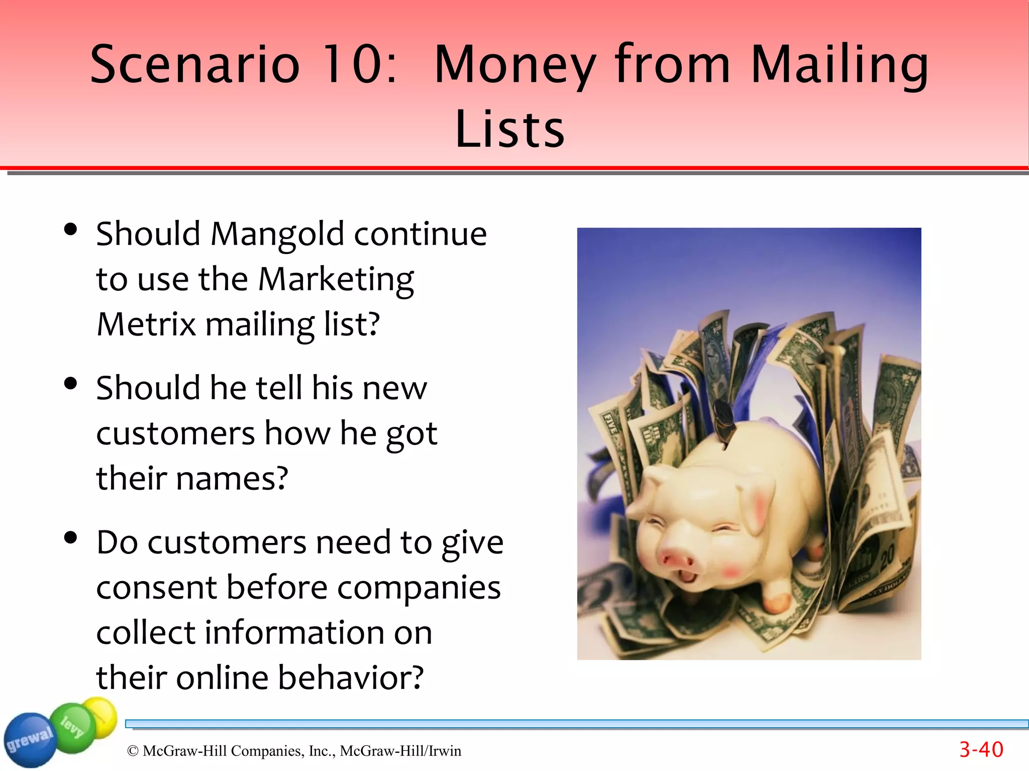Scenario 10: Money from Mailing
                 Lists
   Should Mangold continue
    to use the Marketing
    Metrix mailing list?
   Should he tell his new
    customers how he got
    their names?
   Do customers need to give
    consent before companies
    collect information on
    their online behavior?
     Back to list of scenarios
      © McGraw-Hill Companies, Inc., McGraw-Hill/Irwin   3-40
 