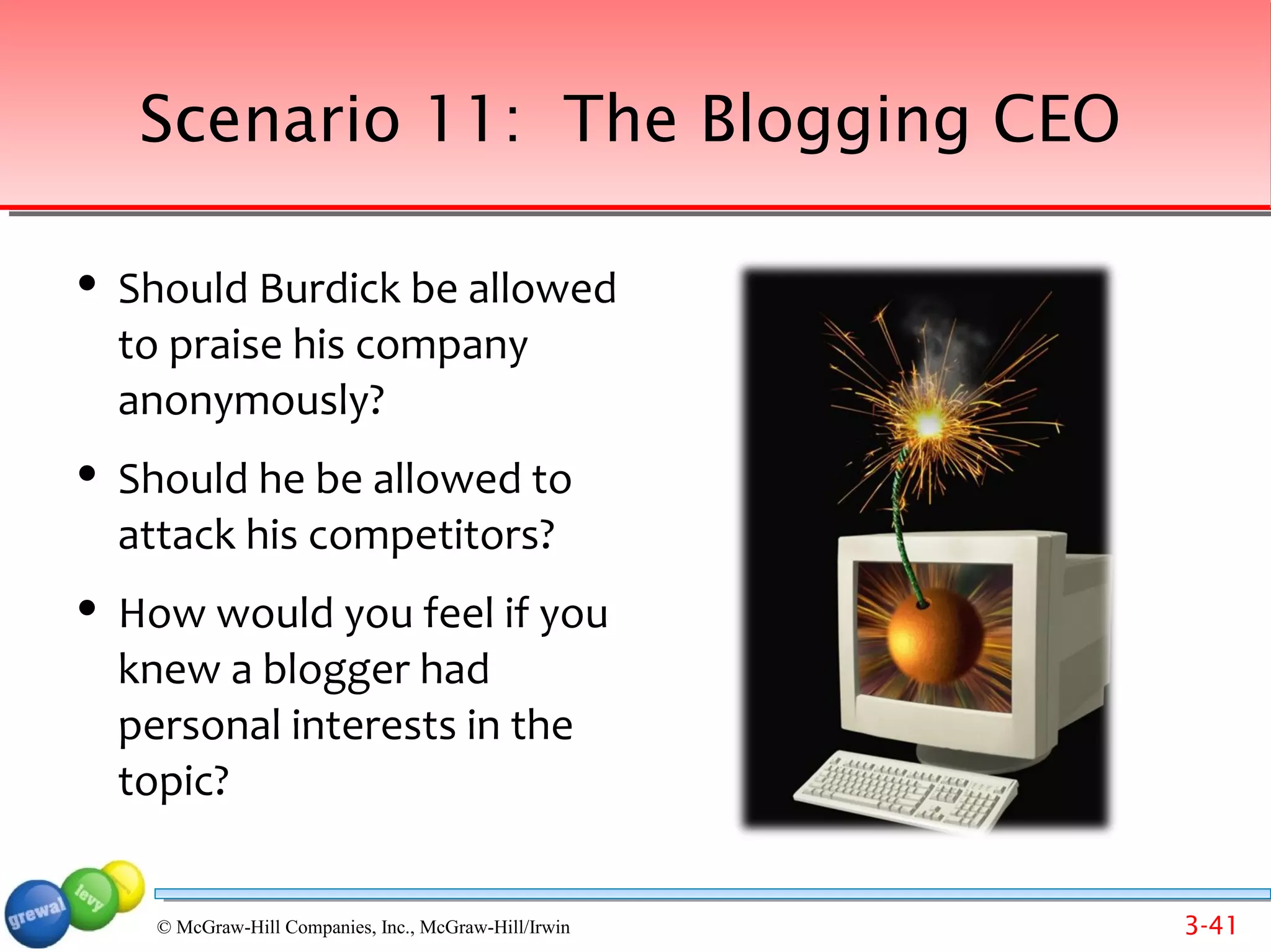 Scenario 11: The Blogging CEO

   Should Burdick be allowed
    to praise his company
    anonymously?
   Should he be allowed to
    attack his competitors?
   How would you feel if you
    knew a blogger had
    personal interests in the
    topic?
     Back to list of scenarios
     © McGraw-Hill Companies, Inc., McGraw-Hill/Irwin   3-41
 