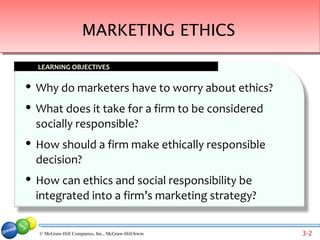 MARKETING ETHICS

    LEARNING OBJECTIVES

   Why do marketers have to worry about ethics?
   What does it take for a firm to be considered
    socially responsible?
   How should a firm make ethically responsible
    decision?
   How can ethics and social responsibility be
    integrated into a firm’s marketing strategy?

    © McGraw-Hill Companies, Inc., McGraw-Hill/Irwin   3-2
 