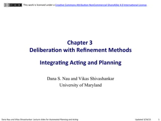 1"Dana"Nau"and"Vikas"Shivashankar:"Lecture"slides"for!Automated!Planning!and!Ac0ng" Updated"3/24/15"
This"work"is"licensed"under"a"CreaCve"Commons"AFribuConHNonCommercialHShareAlike"4.0"InternaConal"License."
Chapter(3((
Delibera.on(with(Reﬁnement(Methods(
(
Integra.ng(Ac.ng(and(Planning(
Dana S. Nau and Vikas Shivashankar
University of Maryland
 