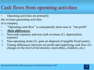 Cash flows from operating activities
• Operating activities are primarily
the revenue-generating activities
of a company
• “Operating cash flow” is conceptually most near to “net profit”
• Main differences:
1. Non-cash expenses and non-cash revenues (f.i. depreciation
expense)
2. Non-operating items (f.i. gain on disposal of tangible fixed assets)
3. Timing differences between net profit and underlying cash flow (f.i.
changes in the level of inventories, receivables, creditors, etc.)
Khursheed Ahmad Bhat, HOD. Department of Hospital Administration TMU
15
 