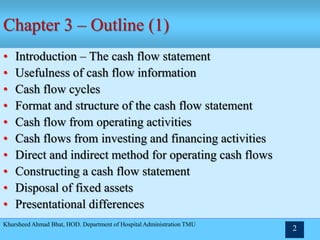 Khursheed Ahmad Bhat, HOD. Department of Hospital Administration TMU
2
Chapter 3 – Outline (1)
• Introduction – The cash flow statement
• Usefulness of cash flow information
• Cash flow cycles
• Format and structure of the cash flow statement
• Cash flow from operating activities
• Cash flows from investing and financing activities
• Direct and indirect method for operating cash flows
• Constructing a cash flow statement
• Disposal of fixed assets
• Presentational differences
 