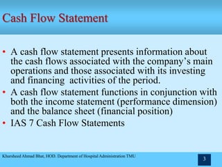 • A cash flow statement presents information about
the cash flows associated with the company’s main
operations and those associated with its investing
and financing activities of the period.
• A cash flow statement functions in conjunction with
both the income statement (performance dimension)
and the balance sheet (financial position)
• IAS 7 Cash Flow Statements
Khursheed Ahmad Bhat, HOD. Department of Hospital Administration TMU
3
Cash Flow Statement
 
