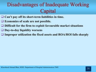 Disadvantages of Inadequate Working
Capital
Khursheed Ahmad Bhat, HOD. Department of Hospital Administration TMU
31
 Can’t pay off its short-term liabilities in time.
 Economies of scale are not possible.
 Difficult for the firm to exploit favourable market situations
 Day-to-day liquidity worsens
 Improper utilization the fixed assets and ROA/ROI falls sharply
 