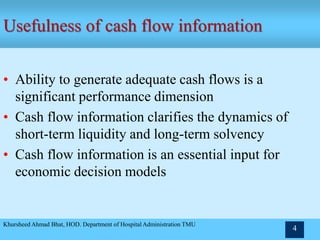 Khursheed Ahmad Bhat, HOD. Department of Hospital Administration TMU
4
Usefulness of cash flow information
• Ability to generate adequate cash flows is a
significant performance dimension
• Cash flow information clarifies the dynamics of
short-term liquidity and long-term solvency
• Cash flow information is an essential input for
economic decision models
 