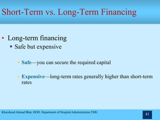 Khursheed Ahmad Bhat, HOD. Department of Hospital Administration TMU
41
Short-Term vs. Long-Term Financing
• Long-term financing
 Safe but expensive
• Safe—you can secure the required capital
• Expensive—long-term rates generally higher than short-term
rates
 