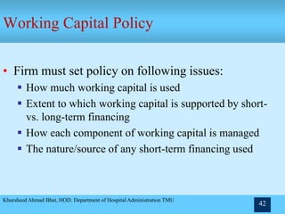 Khursheed Ahmad Bhat, HOD. Department of Hospital Administration TMU
42
Working Capital Policy
• Firm must set policy on following issues:
 How much working capital is used
 Extent to which working capital is supported by short-
vs. long-term financing
 How each component of working capital is managed
 The nature/source of any short-term financing used
 